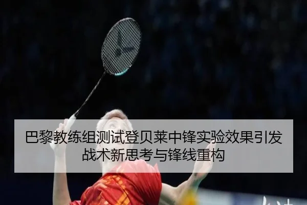 巴黎教练组测试登贝莱中锋实验效果引发战术新思考与锋线重构