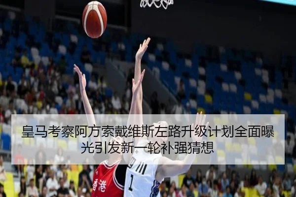 皇马考察阿方索戴维斯左路升级计划全面曝光引发新一轮补强猜想