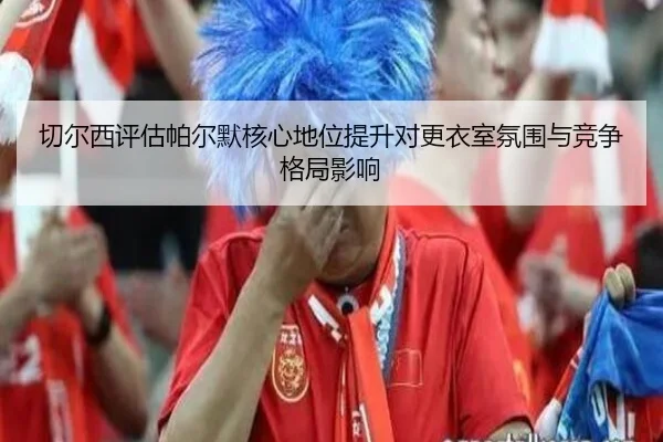 切尔西评估帕尔默核心地位提升对更衣室氛围与竞争格局影响