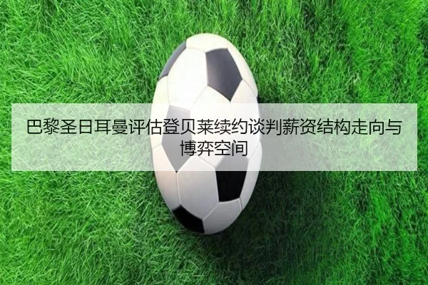 巴黎圣日耳曼评估登贝莱续约谈判薪资结构走向与博弈空间