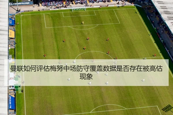 曼联如何评估梅努中场防守覆盖数据是否存在被高估现象