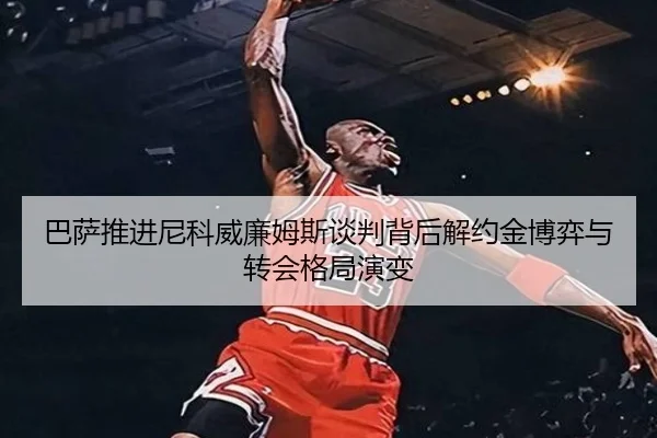 巴萨推进尼科威廉姆斯谈判背后解约金博弈与转会格局演变
